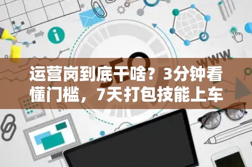 运营岗到底干啥？3分钟看懂门槛，7天打包技能上车！